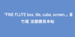 「FINE FLUTE box, tile, cube, screen..」展